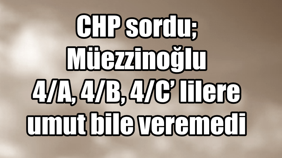 CHP sordu; Müezzinoğlu 4/A, 4/B, 4/C’ lilere umut bile veremedi